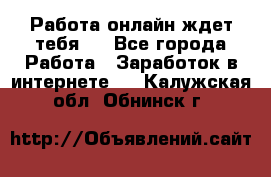 Работа онлайн ждет тебя!  - Все города Работа » Заработок в интернете   . Калужская обл.,Обнинск г.
